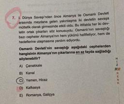 7. 1. Dünya Savaşı'ndan önce Almanya ile Osmanlı Devleti
arasında meydana gelen yakınlaşma iki devletin savaşa
müttefik olarak girmesinde etkili oldu. Bu ittifakta her iki dev-
letin ortak çıkarları söz konusuydu. Osmanlı'nın savaştığı
bazı cepheler Almanya'nın hem yükünü hafifletiyor, hem de
hedeflerine ulaşmasına yardım ediyordu.
Osmanlı Devleti'nin savaştığı aşağıdaki cephelerden
hangisinin Almanya'nın çıkarlarına en az fayda sağladığı
söylenebilir?
A) Çanakkale
B) Kanal
C) Yemen, Hicaz
D) Kafkasya
E) Romanya, Galiçya
HIZHRENK
HR