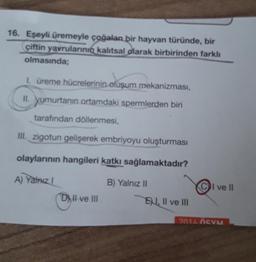 16. Eşeyli üremeyle çoğalan bir hayvan türünde, bir
çiftin yavrularının kalıtsal olarak birbirinden farklı
olmasında;
1. üreme hücrelerinin oluşum mekanizması,
II. yumurtanın ortamdaki spermlerden biri
tarafından döllenmesi,
III. zigotun gelişerek embriyoyu oluşturması
olaylarının hangileri katkı sağlamaktadır?
A) Yalnız I
B) Yalnız II
Dll ve III
E, II ve III
I ve II
2014 ÖSVM