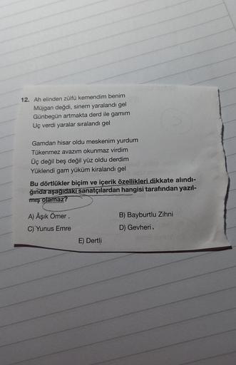 12. Ah elinden zülfü kemendim benim
Müjgan değdi, sinem yaralandı gel
Günbegün artmakta derd ile gamim
Uç verdi yaralar sıralandı gel
Gamdan hisar oldu meskenim yurdum
Tükenmez avazım okunmaz virdim
Üç değil beş değil yüz oldu derdim
Yüklendi gam yüküm kir