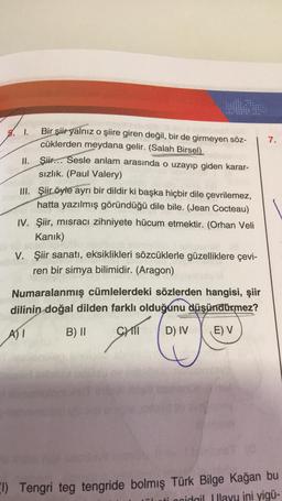 3. 1.
Bir şiir yalnız o şiire giren değil, bir de girmeyen söz-
cüklerden meydana gelir. (Salah Birsel)
7.
II.
Şiir... Sesle anlam arasında o uzayıp giden karar-
sızlık. (Paul Valery)
III. Şiir öyle ayrı bir dildir ki başka hiçbir dile çevrilemez,
hatta yazılmış göründüğü dile bile. (Jean Cocteau)
IV. Şiir, misracı zihniyete hücum etmektir. (Orhan Veli
Kanık)
V. Şiir sanatı, eksiklikleri sözcüklerle güzelliklere çevi-
ren bir simya bilimidir. (Aragon)
Numaralanmış cümlelerdeki sözlerden hangisi, şiir
dilinin doğal dilden farklı olduğunu düşündürmez?
A)
B) II
SHIT
SEAT (OST)
D) IV
E) V
I) Tengri teg tengride bolmış Türk Bilge Kağan bu
cidgil Ilayu ini yigü-