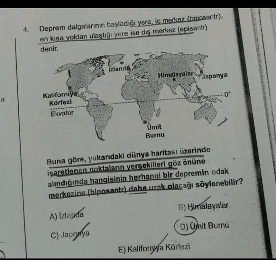 a
Deprem dalgalarının başladığı yere, iç merkez (hiposantr),
en kısa yoldan ulaştığı yere ise dış merkez (episantr)
denir.
izlanda
Himalayalar
Japonya
Kaliforniya
Körfezi
·0°
Ekvator
20
Ümit
Burnu
Buna göre, yukarıdaki dünya haritası üzerinde
işaretlenen n