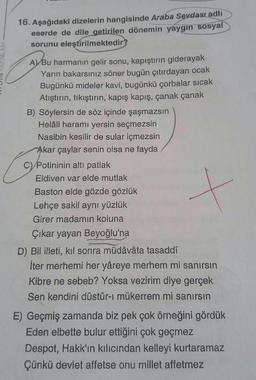 16. Aşağıdaki dizelerin hangisinde Araba Sevdası adlı
eserde de dile getirilen dönemin yaygın sosyal
sorunu eleştirilmektedir?
A) Bu harmanın gelir sonu, kapıştırın giderayak
Yarın bakarsınız söner bugün çıtırdayan ocak
Bugünkü mideler kavi, bugünkü çorbalar sıcak
Atıştırın, tıkıştırın, kapış kapış, çanak çanak
B) Söylersin de söz içinde şaşmazsın
Helâli haramı yersin seçmezsin
Nasibin kesilir de sular içmezsin
Akar çaylar senin olsa ne fayda
C) Potininin altı patlak
Eldiven var elde mutlak
Baston elde gözde gözlük
Lehçe sakil aynı yüzlük
Girer madamın koluna
Çıkar yayan Beyoğlu'na
D) Bil illeti, kıl sonra müdâvâta tasaddî
İter merhemi her yâreye merhem mi sanırsın
Kibre ne sebeb? Yoksa vezirim diye gerçek
Sen kendini düstûr-ı mükerrem mi sanırsın
E) Geçmiş zamanda biz pek çok örneğini gördük
Eden elbette bulur ettiğini çok geçmez
Despot, Hakk'ın kılıcından kelleyi kurtaramaz
Çünkü devlet affetse onu millet affetmez
+