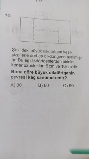 15.
0
Şekildeki büyük dikdörtgen kesik
çizgilerle dört eş dikdörtgene ayrılmış-
tır. Bu eş dikdörtgenlerden birinin
kenar uzunlukları 5 cm ve 10 cm'dir.
Buna göre büyük dikdörtgenin
çevresi kaç santimetredir?
A) 30
B) 60
C) 90