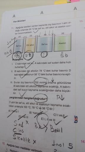 A
A
Fen Bilimleri
11. Aşağıda kesitleri verilen kaplarda dış basıncın 1 atm ol-
duğu ortamda 25 °C'de saf su, etil alkol ve aseton sivi-
ları bulunmaktadır.
3S
3.S
2S
2S
Aseton
Saf su
Etil alkol
Saf su
C
D
78
Åb
100.
Buna göre,
1. C kabındaki saf su, A kab