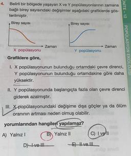 4.
Belirli bir bölgede yaşayan X ve Y popülasyonlarının zamana
bağlı birey sayısındaki değişimler aşağıdaki grafiklerde gös-
terilmiştir.
Birey sayısı
Birey sayısı
→ Zaman
Zaman
X popülasyonu
Y popülasyonu
Grafiklere göre,
I. X popülasyonunun bulunduğu ortamdaki çevre direnci,
Y popülasyonunun bulunduğu ortamdakine göre daha
yüksektir.
II. Y popülasyonunda başlangıçta fazla olan çevre direnci
giderek azalmıştır.
III. X popülasyonundaki değişime dışa göçler ya da ölüm
oranının artması neden olmuş olabilir.
yorumlarından hangileri yapılamaz?
A) Yalnız I
B) Yalnız II
C) I vell
D) ve !!!
E) Il ve III
ONITE-12
esop enu
POPÜLASYON EKOLOJISI