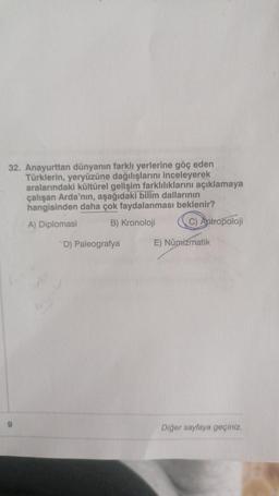 32. Anayurttan dünyanın farklı yerlerine göç eden
Türklerin, yeryüzüne dağılışlarını inceleyerek
aralarındaki kültürel gelişim farklılıklarını açıklamaya
çalışan Arda'nın, aşağıdaki bilim dallarının
hangisinden daha çok faydalanması beklenir?
A) Diplomasi
B) Kronoloji
C) Antropoloji
D) Paleografya
E) Numizmatik
Diğer sayfaya geçiniz.
9
Kaney