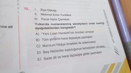 rına ait
M
A
10. 1. Ziya Gökalp
II.
Mehmet Emin Yurdakul
III.
Faruk Nafiz Çamlıbel
Yukarıda numaralanmış sanatçıların ortak özelliği
aşağıdakilerden hangisidir?
A) "Yeni Lisan Hareketi'nin öncüleri olmaları
B) Tüm şiirlerini hece ölçüsüyle yazmaları
C) Manzum hikâye örnekleri ile ünlenmeleri
D) Beş Hececiler topluluğunun temsilcileri olmaları
E) Sade dil ve hece ölçüsüyle şiirler yazmaları
AYT EDEBİYAT SORU BANKASI