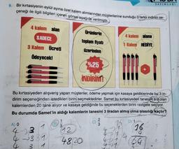 YAYINLARI
9. Bir kırtasiyenin eylül ayına özel kalem alımlarından müşterilerine sunduğu 3 farklı indirim se-
çeneği ile ilgili bilgileri içeren görsel aşağıda verilmiştir.
4 kalem alan
Ürünlerin
4 kalem alana
SADECE
toplam fiyatı
1 Kalem HEDİYE
3 Kalem Ücreti
üzerinden
Ödeyecek!
%25
İNDİRİM!
Bu kırtasiyeden alışveriş yapan müşteriler, ödeme yapmak için kasaya geldiklerinde bu 3 in-
dirim seçeneğinden istedikleri birini seçmektedirler. Samet bu kırtasiyeden tanesi 4 lira olan
kalemlerden 20 tane alıyor ve kasaya geldiğinde bu seçeneklerden birini rastgele seçiyor.
Bu durumda Samet'in aldığı kalemlerin tanesini 3 liradan almış olma olasılığı kaçtır?
1
D) 1
A) O
(B)
1
3
16
12
4-3
4381
4820
471
4-7
4
3 1
23
124
64