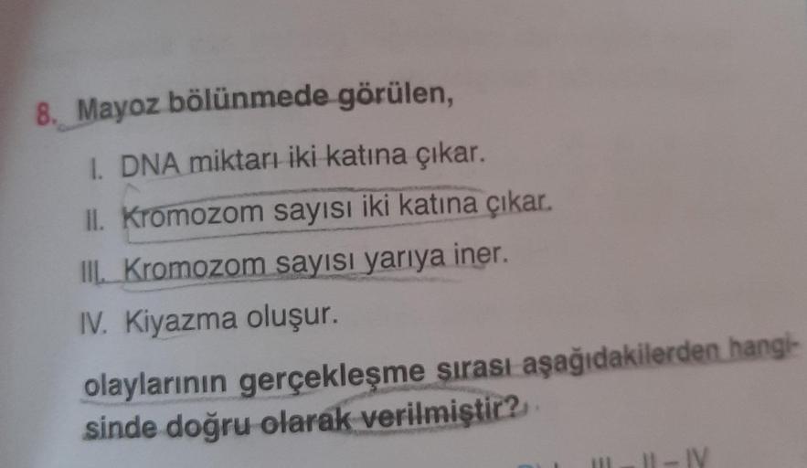 8. Mayoz bölünmede görülen,
I. DNA miktarı iki katına çıkar.
II. Kromozom sayısı iki katına çıkar.
III. Kromozom sayısı yarıya iner.
IV. Kiyazma oluşur.
olaylarının gerçekleşme sırası aşağıdakilerden hangi-
sinde doğru olarak verilmiştir?
II-IV