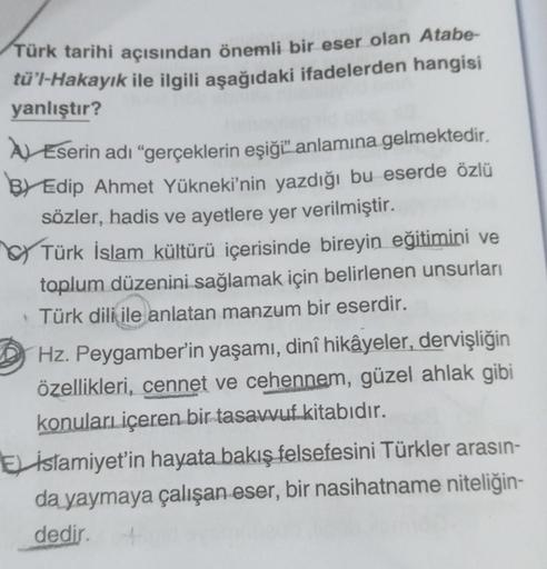 Türk tarihi açısından önemli bir eser olan Atabe-
tü'l-Hakayık ile ilgili aşağıdaki ifadelerden hangisi
yanlıştır?
Eserin adı "gerçeklerin eşiği anlamına gelmektedir.
BY Edip Ahmet Yükneki'nin yazdığı bu eserde özlü
sözler, hadis ve ayetlere yer verilmişti