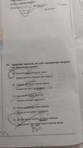 Z KUŞAĞI YAYINLARI
Yukaric
çalışma alanıyla ilgilidir?
A) Yalnız I
D) I vell
-E) II ve III
27. Aşağıdaki dizelerde altı çizili sözcüklerden hangileri
tür bakımından aynıdır?
ZT
Zamanla nasıl değişiyor insan!
Hangi resmime baksam ben değilim;
yillense
B) Yı