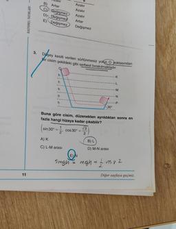 11
RASYONEL YAYINLARI -
3.
Azalır
B)
Artar
Değişmez
Azalır
C
Azalır
D) Değişmez
E) Değişmez
Artar
Değişmez
Düşey kesiti verilen sürtünmesiz yolun O noktasından
bir cisim şekildeki gibi serbest bırakılmaktadır.
K
h
L
h
-M
N
-P
h
30°
ob Buna göre cisim, düzenekten ayrıldıktan sonra en
fazla hangi hizaya kadar çıkabilir?
3
sin 30°
1
2
cos 30º =
A) K
B) L
C) L-M arası
D) M-N arası
E) N
5mgh = mgh + 1 m. v 2
h
h
2
Diğer sayfaya geçiniz.