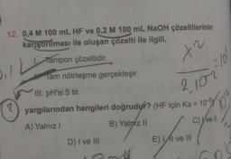 12. 0,4 M 100 mL HF ve 0,2 M 100 mL NaOH çözeltilerinin
karıştırılması ile oluşan çözelti ile ilgili,
Tampon çözeltidir.
x2
(₁)
. Tam nötrleşme gerçekleşir.
III. pH'si 5 tir.
2.102
yargılarından hangileri doğrudur? (HF için Ka = 105
A) Yalnız I
B) Yalniz II
C) I've Il
D) I ve III
E) II ve III
#
G
=/05
D
N
10