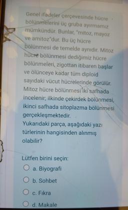 Genel ifadeler çerçevesinde hücre
bölünmelerini üç gruba ayırmamız
mümkündür. Bunlar, "mitoz, mayoz
ve amitoz"dur. Bu üç hücre
bölünmesi de temelde aynıdır. Mitoz
hücre bölünmesi dediğimiz hücre
bölünmeleri, zigottan itibaren başlar
ve ölünceye kadar tüm diploid
sayıdaki vücut hücrelerinde görülür.
Mitoz hücre bölünmesi iki safhada
incelenir; ilkinde çekirdek bölünmesi,
ikinci safhada sitoplazma bölünmesi
gerçekleşmektedir.
Yukarıdaki parça, aşağıdaki yazı
türlerinin hangisinden alınmış
olabilir?
Lütfen birini seçin:
O a. Biyografi
O b. Sohbet
O c. Fıkra
d. Makale