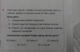 6.
Fizik uzay, zaman, madde ve enerji arasındaki ilişkiyi in-
celeyen, gözlem ve deneye dayalı bir bilim dalıdır.
Buna göre;
1. Uzayda kara delikleri araştırmak
II. Evrenin nasıl var olduğuna dair kanıtlar bulmak
III. İnsanın var olduğundan bu yana fiziksel anlamda
gelişimini incelemek
verilenlerden hangileri fiziğin uğraş alanına girer?
A) Yalnız I
B) Yalnız II
C) Yalnız III
D) I ve II
E) I, II ve III