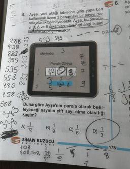 3
388
838
883
355
4. Ayşe, yeni aldığı tabletine giriş yaparken
$160 kullanmak üzere 3 basamaklı bir sayıyı pa-
3 rola olarak belirleyecektir. Ayşe, bu parola-
yi 3,8 ve 5 rakamlarından herhangi ikisini
kullanarak oluşturacaktır.
-
533 585
3
Merhaba...
Parola Giriniz
128 7
3
Giriş &
855
Buna göre Ayşe'nin parola olarak belir-
leyeceği sayının çift sayı olma olasılığı
kaçtır?
A) 1/2
B)
19
C)
9) 17/12
3
SİNAN KUZUCU
YAYINLARI
108
8
308,508, 138
15 ī
2.36
31
-1
535
553
885
858 58
588
383
338
335
833 353
In
-6
#107
9
D)
6.
0,2,4,68
1
18 3
178
8
Aş
cir
ya
E
5