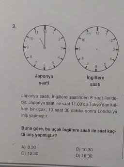 2.
19
10
8
11 12
2
5
31
19
10
8
11 12 1
2
5
4
7
7
6
6
İngiltere
Japonya
saati
saati
Japonya saati, İngiltere saatinden 8 saat ileride-
dir. Japonya saati ile saat 11.00'da Tokyo'dan kal-
kan bir uçak, 13 saat 30 dakika sonra Londra'ya
iniş yapmıştır.
Buna göre, bu uçak İngiltere saati ile saat kaç-
ta iniş yapmıştır?
A) 8.30
B) 10.30
C) 12.30
D) 16.30
3