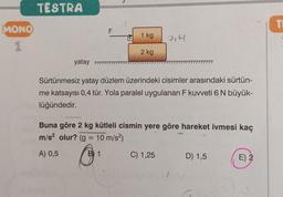 MONO
1
TESTRA
F
1 kg
2 kg
yatay 777
7777777777
Sürtünmesiz yatay düzlem üzerindeki cisimler arasındaki sürtün-
me katsayısı 0,4 tür. Yola paralel uygulanan F kuvveti 6 N büyük-
lüğündedir.
Buna göre 2 kg kütleli cismin yere göre hareket ivmesi kaç
m/s² olur? (g = 10 m/s²)
A) 0,5
B 1
C) 1,25
D) 1,5
E) 2
2,4
TI