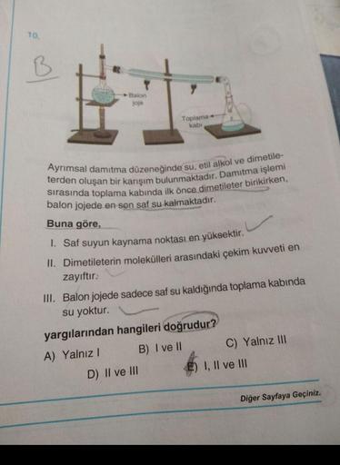 10.
♡
Balon
joje
Toplama+
kabi
terden oluşan bir karışım bulunmaktadır. Damitma işlemi
Ayrımsal damıtma düzeneğinde su, etil alkol ve dimetile-
sırasında toplama kabında ilk önce dimetileter birikirken,
balon jojede en son saf su kalmaktadır.
Buna göre,
I.