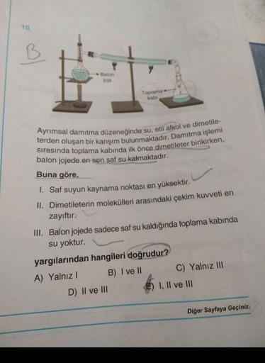 10.
♡
Balon
joje
Toplama+
kabi
terden oluşan bir karışım bulunmaktadır. Damitma işlemi
Ayrımsal damıtma düzeneğinde su, etil alkol ve dimetile-
sırasında toplama kabında ilk önce dimetileter birikirken,
balon jojede en son saf su kalmaktadır.
Buna göre,
I.