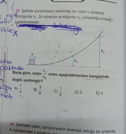 33. Şekilde sürtünmesiz sistemde; bir cisim v süratiyle
matıldığında h₁, 2v süratiyle atıldığında h₂ yüksekliğine kadar
akabilmektedir.
liklex
n₂
h₁
h₁
Buna göre, oranı
oranı aşağıdakilerden hangisinde
h₂
doğru verilmiştir?
3
B)
D) 2
E) 4
8
2
34. Şekildeki cisim; sürtünmelerin önemsiz olduğu bir ortamda,
K noktasından v süratiyle tulu
com
noktada
rtansinar
9 A)
met
4
1/2