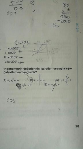 201
40³25
+
360
6
2160
-2010
ISO
. 1. cos(-25°)
A
II. sin70°
III. cot165°
IV.tan220°
270
trigonometrik değerlerinin işaretleri sırasıyla aşa-
ğıdakilerden hangisidir?
A) +, +/-₁-
B) +, −, +, +
C) -, +₁
=+offi+
COS
E) +, +, -
UĞUR
20