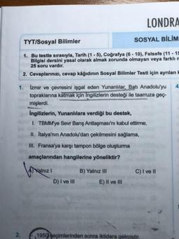 LONDRA
TYT/Sosyal Bilimler
SOSYAL BİLİM
1. Bu testte sırasıyla, Tarih (1-5), Coğrafya (6-10), Felsefe (11-15
Bilgisi dersini yasal olarak almak zorunda olmayan veya farklı m
25 soru vardır.
2. Cevaplarınızı, cevap kâğıdının Sosyal Bilimler Testi için ayrılan k
4
1. Izmir ve çevresini işgal eden Yunanlılar, Batı Anadolu'yu
topraklarına katmak için Ingilizlerin desteği ile taarruza geç-
mişlerdi.
İngilizlerin, Yunanlılara verdiği bu destek,
1. TBMM'ye Sevr Barış Antlaşması'nı kabul ettirme,
II. Italya'nın Anadolu'dan çekilmesini sağlama,
III. Fransa'ya karşı tampon bölge oluşturma
amaçlarından hangilerine yöneliktir?
Kalnız I
B) Yalnız III
D) I ve III
E) II ve III
1950 seçimlerinden sonra iktidara gelmiştir.
2.
C) I ve II
