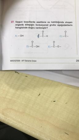 27. Uygun koşullarda asetilene su katıldığında oluşan
organik bileşiğin fonksiyonel grubu aşağıdakilerin
hangisinde doğru verilmiştir?
O
||
-C-H
G-i-
A) - OH
C) C-
D) - C - OH
NKR21221306 - AYT Deneme Sınavı
010
O
E)-C-O-
29