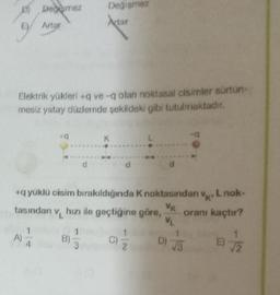Degemez
Değişmez
Actar
Artar
Elektrik yükleri+q ve-q olan noktasal cisimler sürtün-
mesiz yatay düzlemde şekildeki gibi tutulmaktadır.
19
K
+q yüklü cisim bırakıldığında K noktasından v, L nok-
'K'
VK
tasından v
hızı ile geçtiğine göre, oranı kaçtır?
VL
A)
B)
C)/2
D) √3
17/12
kj
3
E)