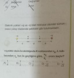 Degemez
Değişmez
Actar
Artar
Elektrik yükleri+q ve-q olan noktasal cisimler sürtün-
mesiz yatay düzlemde şekildeki gibi tutulmaktadır.
19
K
+q yüklü cisim bırakıldığında K noktasından v, L nok-
'K'
VK
tasından v
hızı ile geçtiğine göre, oranı kaçtır?
VL
A)
B)
C)/2
D) √3
17/12
kj
3
E)