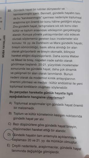 n
ne
7
MUBA YAYINLARI
22. Gündelik hayat bir rutinler dünyasıdır ve
kanıksanmışlık içerir. Bennett, gündelik hayatın tam
da bu "kanıksanmışlık" içermesi nedeniyle toplumsal
araştırma için önemli bir konu hâline geldiğini söyler.
Zira gündelik hayat, tartış