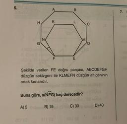 5.
H PETCA
H
K
N
B
L
M
C
G
D
F
E
Şekilde verilen FE doğru parçası, ABCDEFGH
düzgün sekizgeni ile KLMEFN düzgün altıgeninin
ortak kenarıdır.
Buna göre, s(NFG) kaç derecedir?
A) 5
B) 15
(018 C) 30 snu D) 40
001 (8
7.