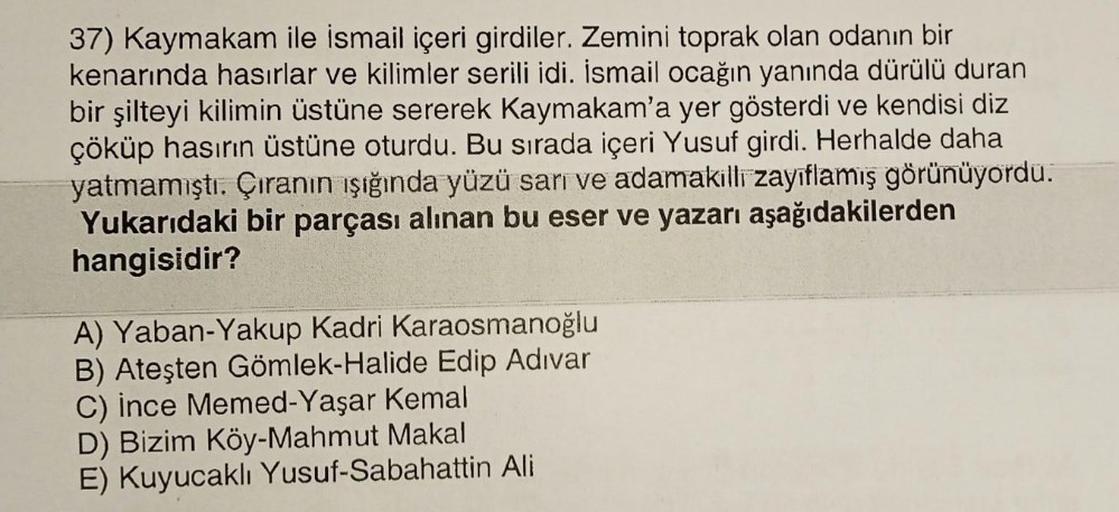 37) Kaymakam ile ismail içeri girdiler. Zemini toprak olan odanın bir
kenarında hasırlar ve kilimler serili idi. İsmail ocağın yanında dürülü duran
bir şilteyi kilimin üstüne sererek Kaymakam'a yer gösterdi ve kendisi diz
çöküp hasırın üstüne oturdu. Bu sı