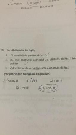 A) Yalnız 1
B) I ve Il
D) II ve III
13. Yarı iletkenler ile ilgili,
D) II ve III
C) I
E) I, II ve Ill
1. Normal hâlde yalıtkandırlar.
II. Isı, ışık, manyetik alan gibi dış etkilerle iletken hâle
gelirler.
III. Yalnız laboratuvar ortamında elde edilebilirler.
yargılarından hangileri doğrudur?
A) Yalnız II
B) I've Il
C) I ve III
EXI, II ve III