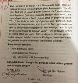 6. Ziya Gökalp'ın çıkardığı Yeni Mecmua'da hece ölçüsünü
kullanarak ulusal temaları işleyen şiirler kaleme aldı, Türk kül-
türü, Türk dili ve uygarlığı bilimi alanlarında önemli çalışma-
larda bulundu. Çok genç yaşlarda profesör olan yazar, tarih
ve edebiyat alanında Batılı görüşe sahip ilk bilginimiz sayılır.
Türkçü bir tarih ve bilim görüşünden yola çıkmıştır. Türk
tarihinin ilk dönemlerine kadar inmiş ilk Türk topluluklarının
tarih ve edebiyatlarını incelemiştir. Türk edebiyat tarihi ile ilgili
önemli araştırmalarda bulunan yazar, Türk edebiyatı tarihini
bir metot dâhilinde tanıtır. Türk edebiyatını bilimsel yöntem-
lerle inceleyen ilk bilim adamıdır. Edebiyatı, "tarih-eser-şahıs"
üçgeninde modern ve bilimsel yöntemlerle işlemiştir.
Bazı önemli eserleri:
Türk Edebiyatı Tarihi
Divan Edebiyatı Antolojisi
Türk Edebiyatında İlk Mutasavvıflar
Aşağıdakilerden hangisi bu parçada sözü edilen yazarın
eserlerinden biridir?
(A
A) Kızıl Elma
B) Türk Saz Şairleri
CYCenge Giderken
D) Küfe
E) Altın Işık