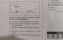 9.
Adapazarı
Antalya
Şanlıurfa
Yalnızca haritadaki bilgilere bakılarak aşağıda-
kilerden hangisi söylenemez?
A) Yıl boyunca Güneş Şanlıurfa'da önce doğar.
B) Yıl boyunca Güneş Adapazarı ve Antalya'da
aynı anda doğar.
C) Antalya ve Şanlıurfa'nın çizgisel hızları aynı-
dır.
D) Adapazarı Yengeç Dönencesi'ne en uzak
kenttir.
E) Adapazarı ve Antalya'nın yerel saatleri aynı-
dır.
II.
Yerel saatleri
III. Gündüz süreleri
gibi verilenlerden hang
A) Yalnız I
C) Yalnız III
E) II ve I
CEVAP A
1. E 2. A 3. B 4
7. B 8.D 9. A 1