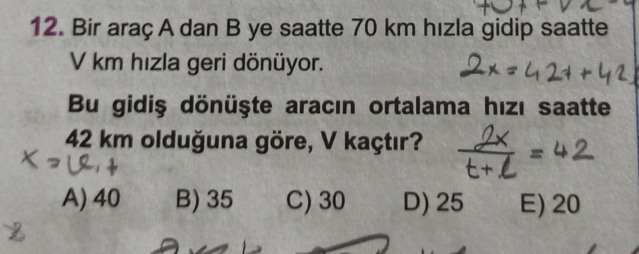 12. Bir araç A dan B ye saatte 70 km hızla gidip saatte
2x=42++42
V km hızla geri dönüyor.
Bu gidiş dönüşte aracın ortalama hızı saatte
42 km olduğuna göre, V kaçtır?
2x = 42
Xaleit
t+l
A) 40
B) 35
C) 30
D) 25
E) 20
2