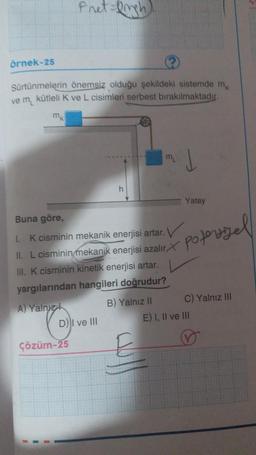 Pret=Drigh)
örnek-25
Sürtünmelerin önemsiz olduğu şekildeki sistemde m
ve m kütleli K ve L cisimleri serbest bırakılmaktadır.
h
Yatay
Buna göre,
poterizel
1. K cisminin mekanik enerjisi artar.
II. L cisminin mekanik enerjisi azalır X
III. K cisminin kinetik enerjisi artar.
yargılarından hangileri doğrudur?
A) Yalnız
B) Yalnız II
D) I ve III
E) I, II ve III
Çözüm-25
C) Yalnız III