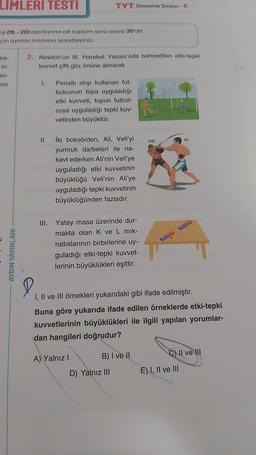 LIMLERI TESTI
ji (15-20) alanlarına ait toplam soru sayısı 20'dir.
çin ayrılan kısmına işaretleyiniz.
ma-
in-
an-
rin
TYT Deneme Sınavi - 5
2. Newton'un III. Hareket Yasası'nda bahsedilen etki-tepki
kuvvet çifti göz önüne alınarak
1.
Penaltı atışı kullanan fut-
bolcunun topa uyguladığı
etki kuvveti, topun futbol-
cuya uyguladığı tepki kuv-
vetinden büyüktür.
Ali
İki boksörden, Ali, Veli'yi
yumruk darbeleri ile na-
kavt ederken Ali'nin Veli'ye
uyguladığı etki kuvvetinin
büyüklüğü Veli'nin Ali'ye
uyguladığı tepki kuvvetinin
büyüklüğünden fazladır.
III. Yatay masa üzerinde dur-
makta olan K ve L mik-
natıslarının birbirlerine uy-
guladığı etki-tepki kuvvet-
lerinin büyüklükleri eşittir.
D
I, II ve III örnekleri yukarıdaki gibi ifade edilmiştir.
Buna göre yukarıda ifade edilen örneklerde etki-tepki
kuvvetlerinin büyüklükleri ile ilgili yapılan yorumlar-
dan hangileri doğrudur?
A) Yalnız I
B) I ve II
C) II ve II
D) Yalnız III
AYDIN YAYINLARI
II.
Veli
E) I, II ve III