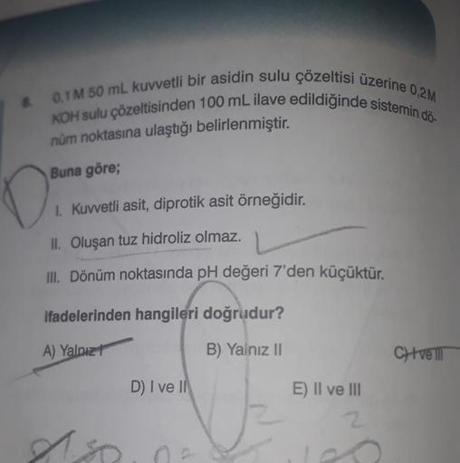 & 0,1 M 50 mL kuvvetli bir asidin sulu çözeltisi üzerine 0,2M
KOH sulu çözeltisinden 100 mL ilave edildiğinde sistemin dö-
nüm noktasına ulaştığı belirlenmiştir.
Buna göre;
0:
1. Kuvvetli asit, diprotik asit örneğidir.
II. Oluşan tuz hidroliz olmaz.
III. D