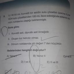 & 0,1 M 50 mL kuvvetli bir asidin sulu çözeltisi üzerine 0,2M
KOH sulu çözeltisinden 100 mL ilave edildiğinde sistemin dö-
nüm noktasına ulaştığı belirlenmiştir.
Buna göre;
0:
1. Kuvvetli asit, diprotik asit örneğidir.
II. Oluşan tuz hidroliz olmaz.
III. Dönüm noktasında pH değeri 7'den küçüktür.
ifadelerinden hangileri doğrudur?
A) Yalnız t
B) Yalnız II
D) I ve II
E) II ve III
2
Aso
Les
CH+vell