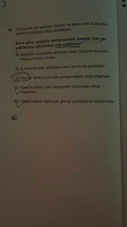 3
38. Türkiye'de yer şekilleri, beşeri ve ekonomik faaliyetler
üzerinde oldukça etkili olmaktadır.
Buna göre, aşağıda verilenlerden hangisi için yer
şekillerinin etkisinden söz edilemez?
A) Engebeli arazilerde tarımda insan gücüne duyulan
ihtiyacın fazla olması.
B) İç kesimlerdeki platoların tahıl tarımına ayrılması
C) Ova e deniz kıyısında yerleşmelerin yoğunlaşması
D) Kara ve demir yolu ulaşımının doğu-batı yönlü
uzanması
E) Yerleşmelerin daha çok güney yamaçlarda toplanması