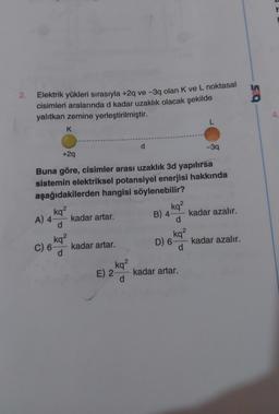 2.
Elektrik yükleri sırasıyla +2q ve -3q olan K ve L noktasal
cisimleri aralarında d kadar uzaklık olacak şekilde
yalıtkan zemine yerleştirilmiştir.
L
K
d
-3q
+2q
Buna göre, cisimler arası uzaklık 3d yapılırsa
sistemin elektriksel potansiyel enerjisi hakkında
aşağıdakilerden hangisi söylenebilir?
2
kq²
kq²
B) 4
kadar azalır.
A) 4- kadar artar.
d
d
kq²
C) 6 kq² kadar artar.
D) 6 d
kadar azalır.
d
kq²
E) 2 d
kadar artar.
589
4.