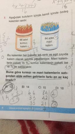 x+h.
4x²+8x+8
16
140
7. Aşağıdaki kutuların içinde kendi içinde özdeş
kalemler vardır.
X
84 adet
S
66 adet
kırmızı
mavi
kalem
kalem
Bu kalemler her pakette tek renk ve eşit sayıda
kalem olacak şekilde paketleniyor. Mavi kalem-
lerin paketi 15 TL, kırmızı kalemlerin paketi ise
18 TL'ye satılacaktır.
49
Buna göre kırmızı ve mavi kalemlerin satı-
şından elde edilen gelirlerin farkı en az kaç
liradır?
A 12
B) 14
C) 15
D) 18
48
32
266
www.ankarayayincilik.com.tr
15
84
33 42
33 21
in d
She