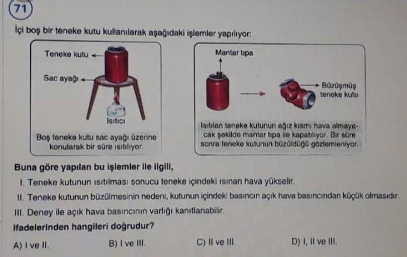 71
İçi boş bir teneke kutu kullanılarak aşağıdaki işlemler yapılıyor:
Teneke kutu
Mantar tipa
Sac ayağı +
Büzüşmüş
teneke kutu
Isıtıcı
Boş teneke kutu sac ayağı üzerine
konularak bir süre ısıtılıyor.
Isitilan teneke kutunun ağız kısmı hava almaya-
cak şeki