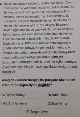 3. Bu şiir nedensiz ve köksüz bir Batı taklididir. "Çok
taklit eden hiç yaratmaz." sözü vardır Frenklerin. Bu
şiir hepten taklit olduğu için bir yaratması yoktur.
Neymiş, beyler bunalmışlarmış! Dil düzenine, us
düzenine, her şeye başkaldırıyorlar. Üstelik bu da
yepyeni bir şeymiş gibi ortaya atılıyor. Birtakım
şeyleri öğrenmekte en geç kalanlar, onları en önce
biliyorlarmış gibi akım öncülüğüne falan gidiyorlar.
Oysa us düzenine başkaldırmalar, ta 1912'lerde
Dada akımıyla, 1924'te sürrealist manifestosuyla
çoktan atılmıştı ortaya. Anlamı reddetmeler, çok
daha önce Letrizm akımıyla çoktan denenmiş hatta
başarısızlığı saptandığı için sönüp gitmiştir.
Sözcükler üretmişler üstelik, beni hiç ilgilendirmiyor.
Üvercinka diye bir şiir, hiçbir şey ifade etmiyor bana
başlığıyla!
Aşağıdakilerden hangisi bu parçada söz edilen
edebî topluluğun üyesi değildir?
A) Cemal Süreya
B) Attila İlhan
C) Edip Cansever
D) Ece Ayhan
E) Turgut Uyar