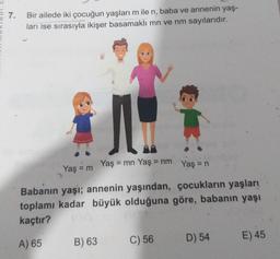 7.
Bir ailede iki çocuğun yaşları m ile n, baba ve annenin yaş-
ları ise sırasıyla ikişer basamaklı mn ve nm sayılarıdır.
Yaş = m
Yaş = mn Yaş = nm
Yaş = n
Babanın yaşı; annenin yaşından, çocukların yaşları
toplamı kadar büyük olduğuna göre, babanın yaşı
kaçtır?
A) 65
B) 63
C) 56
D) 54
E) 45