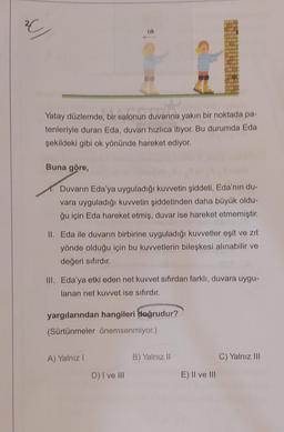 w/
ok
Yatay düzlemde, bir salonun duvarına yakın bir noktada pa-
tenleriyle duran Eda, duvarı hızlıca itiyor. Bu durumda Eda
şekildeki gibi ok yönünde hareket ediyor.
Buna göre,
Duvarın Eda'ya uyguladığı kuvvetin şiddeti, Eda'nın du-
vara uyguladığı kuvvetin şiddetinden daha büyük oldu-
ğu için Eda hareket etmiş, duvar ise hareket etmemiştir.
II. Eda ile duvarın birbirine uyguladığı kuvvetler eşit ve zıt
yönde olduğu için bu kuvvetlerin bileşkesi alınabilir ve
değeri sıfırdır.
III. Eda'ya etki eden net kuvvet sıfırdan farklı, duvara uygu-
lanan net kuvvet ise sıfırdır.
yargılarından hangileri doğrudur?
(Sürtünmeler önemsenmiyor.)
A) Yalnız I
C) Yalnız III
D) I ve III
B) Yalnız II
E) II ve III