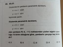 40. BİLGİ:
Düzlemde bir çemberin parametrik denklemi,
x = a +r cost
y=a+r sint
biçiminde yazılır.
Düzlemde parametrik denklemi,
x = 3+r cost
y = 4+r sint
olan çembere P(-5, -11) noktasından çizilen teğetin uzun-
luğu 15 birim olduğuna göre, çemberin yarıçapı kaç birim-
dir?
A) 5
B) 6
C) 8
D) 9
E) 12