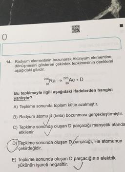 ON20
0
14. Radyum elementinin bozunarak Aktinyum elementine
dönüşmesini gösteren çekirdek tepkimesinin denklemi
aşağıdaki gibidir.
226
226
Ra → Ac + D
88
89
Bu tepkimeyle ilgili aşağıdaki ifadelerden hangisi
yanlıştır?
A) Tepkime sonunda toplam kütle azalmıştır.
B) Radyum atomuß (beta) bozunması gerçekleştirmiştir.
C) Tepkime sonunda oluşan D parçacığı manyetik alanda
etkilenir.
UR
D) Tepkime sonunda oluşan D parçacığı, He atomunun
çekirdeğidir.
E) Tepkime sonunda oluşan D parçacığının elektrik
yükünün işareti negatiftir. V